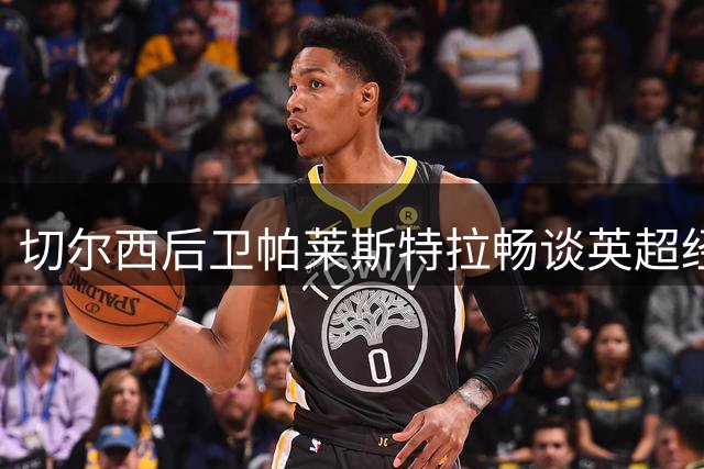 切尔西后卫帕莱斯特拉畅谈英超经历与国家队抱负