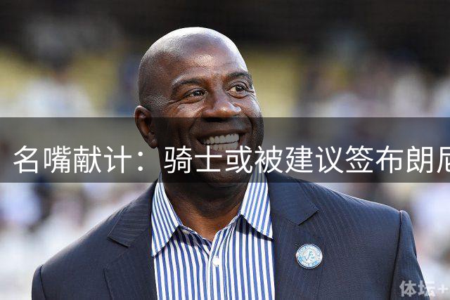 名嘴献计：骑士或被建议签布朗尼牵制詹皇
