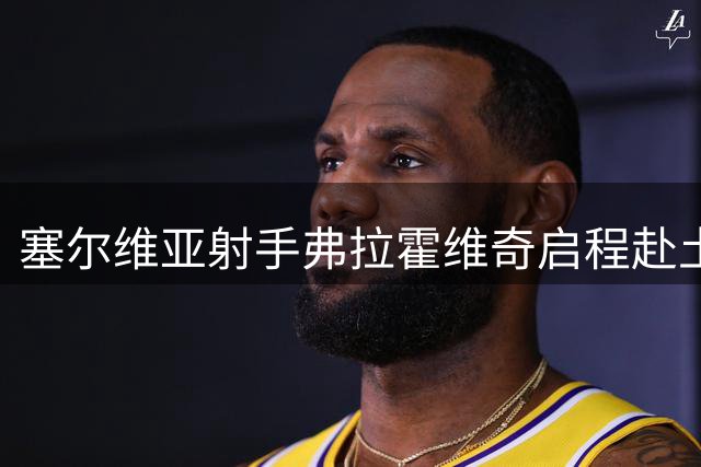 塞尔维亚射手弗拉霍维奇启程赴土耳其 即将完成转会体检