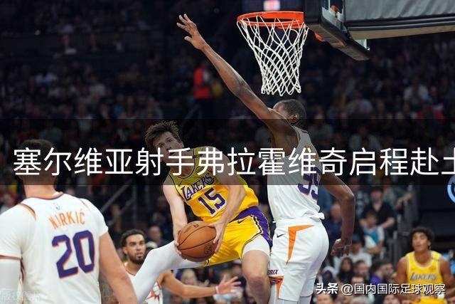 塞尔维亚射手弗拉霍维奇启程赴土耳其 即将完成转会体检