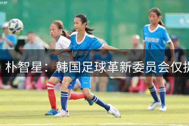 朴智星：韩国足球革新委员会仅提建议，无权定足协主席与主帅