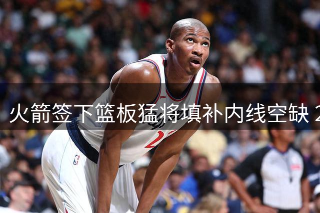 火箭签下篮板猛将填补内线空缺 26岁中锋获转正良机