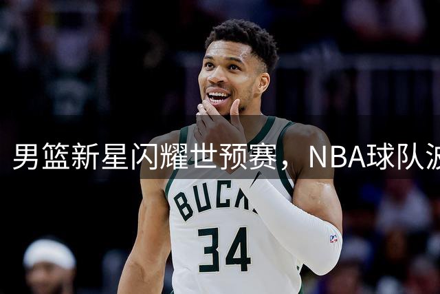 男篮新星闪耀世预赛，NBA球队波特兰开拓者高度赞誉