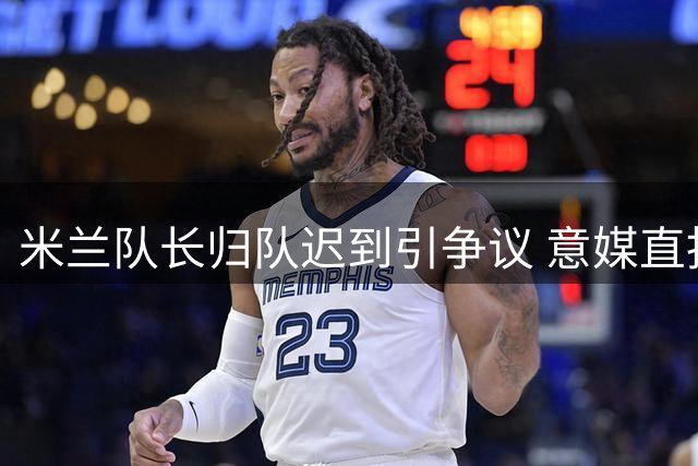 米兰队长归队迟到引争议 意媒直指其欠缺责任感